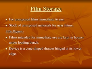 Film Storage
 For unexposed films immediate to use.
 Stock of unexposed materials for near future.
Film Hopper:-
 Films intended for immediate use are kept in hopper
under loading bench.
 Device is a cone shaped drawer hinged at its lower
edge.
 