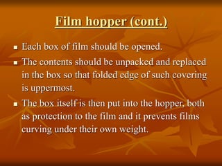 Film hopper (cont.)
 Each box of film should be opened.
 The contents should be unpacked and replaced
in the box so that folded edge of such covering
is uppermost.
 The box itself is then put into the hopper, both
as protection to the film and it prevents films
curving under their own weight.
 