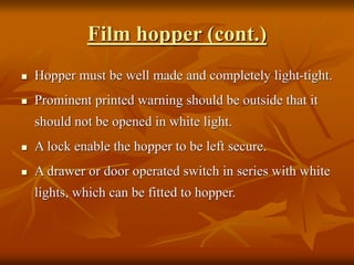 Film hopper (cont.)
 Hopper must be well made and completely light-tight.
 Prominent printed warning should be outside that it
should not be opened in white light.
 A lock enable the hopper to be left secure.
 A drawer or door operated switch in series with white
lights, which can be fitted to hopper.
 