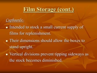 Film Storage (cont.)
Cupboards:-
 Intended to stock a small current supply of
films for replenishment.
 Their dimensions should allow the boxes to
stand upright.
 Vertical divisions prevent tipping sideways as
the stock becomes diminished.
 