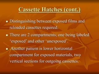Cassette Hatches (cont.)
 Distinguishing between exposed films and
reloaded cassettes required.
 There are 2 compartments; one being labeled
‘exposed’ and other ‘unexposed’.
 Another pattern is lower horizontal
compartment for exposed materials, two
vertical sections for outgoing cassettes.
 