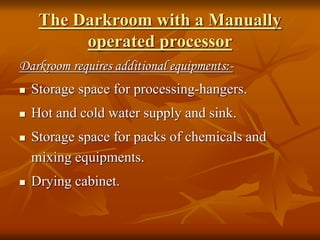 The Darkroom with a Manually
operated processor
Darkroom requires additional equipments:-
 Storage space for processing-hangers.
 Hot and cold water supply and sink.
 Storage space for packs of chemicals and
mixing equipments.
 Drying cabinet.
 
