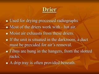 Drier
 Used for drying processed radiographs
 Most of the driers work with - hot air.
 Moist air exhausts from these driers.
 If the unit is situated in the darkroom, a duct
must be provided for air’s removal.
 Films are hung in the hangers, from the slotted
racks.
 A drip tray is often provided beneath.
 