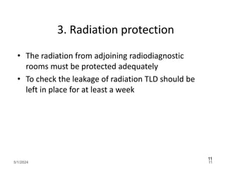 3. Radiation protection
• The radiation from adjoining radiodiagnostic
rooms must be protected adequately
• To check the leakage of radiation TLD should be
left in place for at least a week
5/1/2024 11
11
 