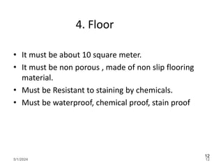 4. Floor
• It must be about 10 square meter.
• It must be non porous , made of non slip flooring
material.
• Must be Resistant to staining by chemicals.
• Must be waterproof, chemical proof, stain proof
5/1/2024 12
12
 