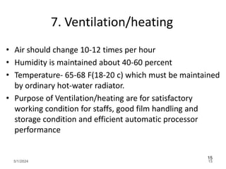 7. Ventilation/heating
• Air should change 10-12 times per hour
• Humidity is maintained about 40-60 percent
• Temperature- 65-68 F(18-20 c) which must be maintained
by ordinary hot-water radiator.
• Purpose of Ventilation/heating are for satisfactory
working condition for staffs, good film handling and
storage condition and efficient automatic processor
performance
5/1/2024 15
15
 