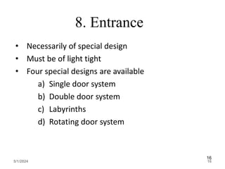 8. Entrance
• Necessarily of special design
• Must be of light tight
• Four special designs are available
a) Single door system
b) Double door system
c) Labyrinths
d) Rotating door system
5/1/2024 16
16
 