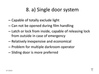 8. a) Single door system
– Capable of totally exclude light
– Can not be opened during film handling
– Latch or lock from inside, capable of releasing lock
from outside in case of emergency
– Relatively inexpensive and economical
– Problem for multiple darkroom operator
– Sliding door is more preferred
5/1/2024 17
17
 