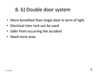 8. b) Double door system
• More benefited than single door in term of light
• Electrical inter lock can be used
• Safer from occurring the accident
• Need more area
5/1/2024 19
19
 
