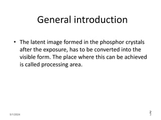 General introduction
• The latent image formed in the phosphor crystals
after the exposure, has to be converted into the
visible form. The place where this can be achieved
is called processing area.
5/1/2024 2
2
 