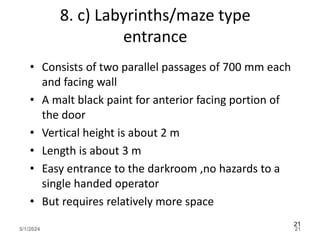 8. c) Labyrinths/maze type
entrance
• Consists of two parallel passages of 700 mm each
and facing wall
• A malt black paint for anterior facing portion of
the door
• Vertical height is about 2 m
• Length is about 3 m
• Easy entrance to the darkroom ,no hazards to a
single handed operator
• But requires relatively more space
5/1/2024 21
21
 