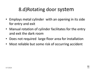8.d)Rotating door system
• Employs metal cylinder with an opening in its side
for entry and exit
• Manual rotation of cylinder facilitates for the entry
and exit the dark room
• Does not required large floor area for installation
• Most reliable but some risk of occurring accident
5/1/2024 24
24
 