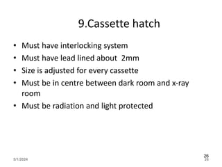 9.Cassette hatch
• Must have interlocking system
• Must have lead lined about 2mm
• Size is adjusted for every cassette
• Must be in centre between dark room and x-ray
room
• Must be radiation and light protected
5/1/2024 26
26
 