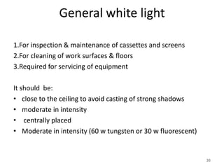 General white light
1.For inspection & maintenance of cassettes and screens
2.For cleaning of work surfaces & floors
3.Required for servicing of equipment
It should be:
• close to the ceiling to avoid casting of strong shadows
• moderate in intensity
• centrally placed
• Moderate in intensity (60 w tungsten or 30 w fluorescent)
30
 
