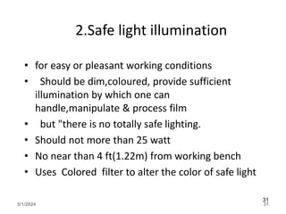 2.Safe light illumination
• for easy or pleasant working conditions
• Should be dim,coloured, provide sufficient
illumination by which one can
handle,manipulate & process film
• but "there is no totally safe lighting.
• Should not more than 25 watt
• No near than 4 ft(1.22m) from working bench
• Uses Colored filter to alter the color of safe light
5/1/2024 31
31
 
