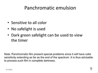 Panchromatic emulsion
• Sensitive to all color
• No safelight is used
• Dark green safelight can be used to view
the timer
5/1/2024 36
36
Note: Panchromatic film present special problems since it will have color
sensitivity extending as far as the end of the spectrum .It is thus advisable
to process such film in complete darkness.
 