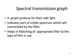 Spectral transmission graph
• A graph produce for their safe light
• Indicates part of visible spectrum which will
transmitted by the filter
• Helps in Matching of appropriate filter to the
type of film in use
37
 