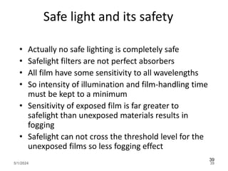 Safe light and its safety
• Actually no safe lighting is completely safe
• Safelight filters are not perfect absorbers
• All film have some sensitivity to all wavelengths
• So intensity of illumination and film-handling time
must be kept to a minimum
• Sensitivity of exposed film is far greater to
safelight than unexposed materials results in
fogging
• Safelight can not cross the threshold level for the
unexposed films so less fogging effect
5/1/2024 39
39
 