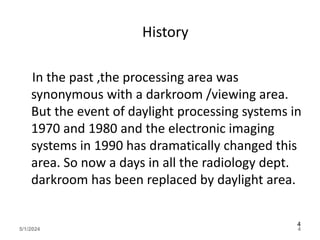 History
In the past ,the processing area was
synonymous with a darkroom /viewing area.
But the event of daylight processing systems in
1970 and 1980 and the electronic imaging
systems in 1990 has dramatically changed this
area. So now a days in all the radiology dept.
darkroom has been replaced by daylight area.
5/1/2024 4
4
 