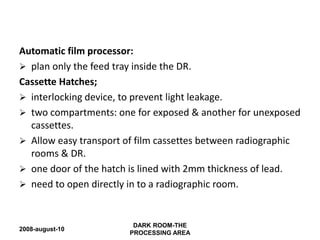 2008-august-10
DARK ROOM-THE
PROCESSING AREA
Automatic film processor:
 plan only the feed tray inside the DR.
Cassette Hatches;
 interlocking device, to prevent light leakage.
 two compartments: one for exposed & another for unexposed
cassettes.
 Allow easy transport of film cassettes between radiographic
rooms & DR.
 one door of the hatch is lined with 2mm thickness of lead.
 need to open directly in to a radiographic room.
 