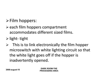 2008-august-10
DARK ROOM-THE
PROCESSING AREA
Film hoppers:
 each film hoppers compartment
accommodates different sized films.
 light- tight
 This is to link electronically the film hopper
microswitch with white lighting circuit so that
the white light goes off if the hopper is
inadvertently opened.
 
