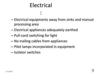 Electrical
:
– Electrical equipments away from sinks and manual
processing area
– Electrical appliances adequately earthed
– Pull-cord switching for light
– No trailing cables from appliances
– Pilot lamps incorporated in equipment
– Isolator switches
5/1/2024 49
49
 