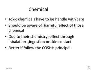 Chemical
• Toxic chemicals have to be handle with care
• Should be aware of harmful effect of those
chemical
• Due to their chemistry ,effect through
inhalation ,ingestion or skin contact
• Better if follow the COSHH principal
5/1/2024 51
51
 