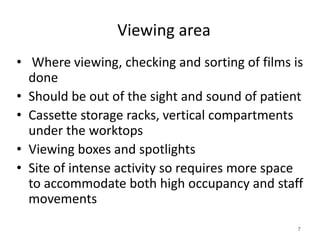 Viewing area
• Where viewing, checking and sorting of films is
done
• Should be out of the sight and sound of patient
• Cassette storage racks, vertical compartments
under the worktops
• Viewing boxes and spotlights
• Site of intense activity so requires more space
to accommodate both high occupancy and staff
movements
7
 