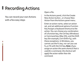 Recording Actions
You can record your own Actions
with a few easy steps

Open a file.
In the Actions panel, click the Create
New Action button , or choose New
Action from the Actions panel menu.
Enter an action name, select an action
set, and set additional options:Function
Key Assigns a keyboard shortcut to the
action. You can choose any combination
of a function key, the Ctrl key (Windows)
or Command key (Mac OS), and the Shift
key (for example, Ctrl+Shift+F3), with
these exceptions: In Windows, you
cannot use the F1 key, nor can you use
F4 or F6 with the Ctrl key.Note:If you
assign an action the same shortcut that is
used for a command, the shortcut will
apply the action rather than the
command.

 