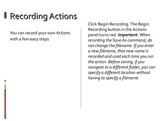 Recording Actions
You can record your own Actions
with a few easy steps

Click Begin Recording. The Begin
Recording button in the Actions
panel turns red .Important:When
recording the Save As command, do
not change the filename. If you enter
a new filename, that new name is
recorded and used each time you run
the action. Before saving, if you
navigate to a different folder, you can
specify a different location without
having to specify a filename.

 