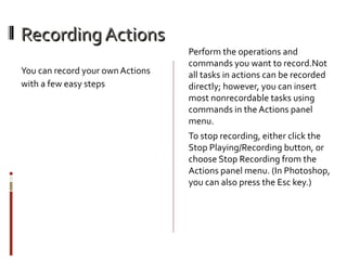 Recording Actions
You can record your own Actions
with a few easy steps

Perform the operations and
commands you want to record.Not
all tasks in actions can be recorded
directly; however, you can insert
most nonrecordable tasks using
commands in the Actions panel
menu.
To stop recording, either click the
Stop Playing/Recording button, or
choose Stop Recording from the
Actions panel menu. (In Photoshop,
you can also press the Esc key.)

 