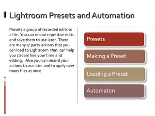 Lightroom Presets and Automation
Presets a group of recorded edits to
a file. You can record repetitive edits
and save them to use later. There
are many 3rd party actions that you
can load to Lightroom that can help
you stream line your time and
editing. Also you can record your
actions to use later and to apply over
many files at once

 