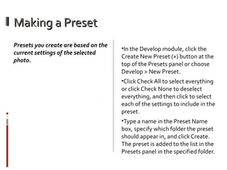 Making a Preset
Presets you create are based on the
current settings of the selected
photo.

•In the Develop module, click the

Create New Preset (+) button at the
top of the Presets panel or choose
Develop > New Preset.
•Click Check All to select everything

or click Check None to deselect
everything, and then click to select
each of the settings to include in the
preset.
•Type a name in the Preset Name

box, specify which folder the preset
should appear in, and click Create.
The preset is added to the list in the
Presets panel in the specified folder.

 
