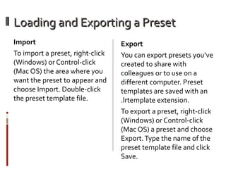 Loading and Exporting a Preset
Import
To import a preset, right-click
(Windows) or Control-click
(Mac OS) the area where you
want the preset to appear and
choose Import. Double-click
the preset template file.

Export
You can export presets you’ve
created to share with
colleagues or to use on a
different computer. Preset
templates are saved with an
.lrtemplate extension.
To export a preset, right-click
(Windows) or Control-click
(Mac OS) a preset and choose
Export. Type the name of the
preset template file and click
Save.

 