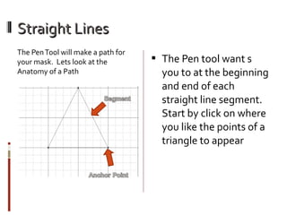 Straight Lines
The Pen Tool will make a path for
your mask. Lets look at the
Anatomy of a Path

 The Pen tool want s

you to at the beginning
and end of each
straight line segment.
Start by click on where
you like the points of a
triangle to appear

 