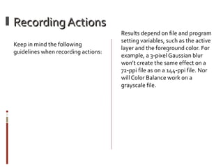 Recording Actions
Keep in mind the following
guidelines when recording actions:

Results depend on file and program
setting variables, such as the active
layer and the foreground color. For
example, a 3‑pixel Gaussian blur
won’t create the same effect on a
72‑ppi file as on a 144‑ppi file. Nor
will Color Balance work on a
grayscale file.

 