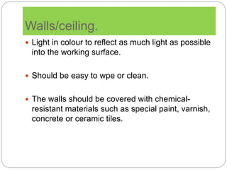 Walls/ceiling.
 Light in colour to reflect as much light as possible
into the working surface.
 Should be easy to wpe or clean.
 The walls should be covered with chemical-
resistant materials such as special paint, varnish,
concrete or ceramic tiles.
 