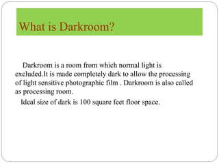 What is Darkroom?
Darkroom is a room from which normal light is
excluded.It is made completely dark to allow the processing
of light sensitive photographic film . Darkroom is also called
as processing room.
Ideal size of dark is 100 square feet floor space.
 