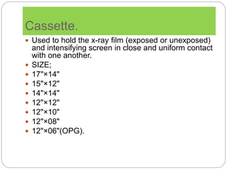 Cassette.
 Used to hold the x-ray film (exposed or unexposed)
and intensifying screen in close and uniform contact
with one another.
 SIZE;
 17"×14"
 15"×12"
 14"×14"
 12"×12"
 12"×10"
 12"×08"
 12"×06"(OPG).
 