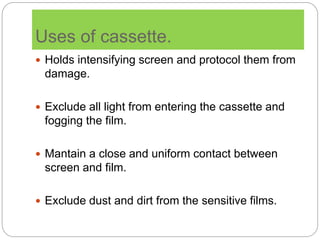 Uses of cassette.
 Holds intensifying screen and protocol them from
damage.
 Exclude all light from entering the cassette and
fogging the film.
 Mantain a close and uniform contact between
screen and film.
 Exclude dust and dirt from the sensitive films.
 
