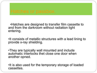 Hatches or passbox.
•Hatches are designed to transfer film cassette to
and from the darkroom without radiation light
entering.
•It consists of metallic structures with a lead lining to
provide x-ray shielding.
•They are typically wall mounted and include
automatic interlocks thet close one door when
another opned.
•It is also used for the temporary storage of loaded
cassettes.
 