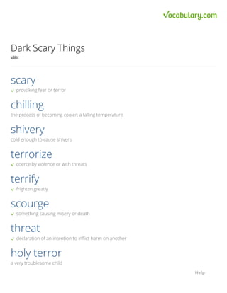 Copyright © 2022 Vocabulary.com, Inc., a division of IXL Learning • All Rights Reserved.
Dark Scary Things
Libby
provoking fear or terror
scary
the process of becoming cooler; a falling temperature
chilling
cold enough to cause shivers
shivery
coerce by violence or with threats
terrorize
frighten greatly
terrify
something causing misery or death
scourge
declaration of an intention to inflict harm on another
threat
a very troublesome child
holy terror
Help
Help
Help
Help
 