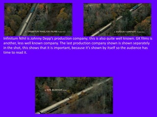Infinitum Nihil is Johnny Depp’s production company; this is also quite well known. GK films is
another, less well known company. The last production company shown is shown separately
in the shot, this shows that it is important, because it’s shown by itself so the audience has
time to read it.

 