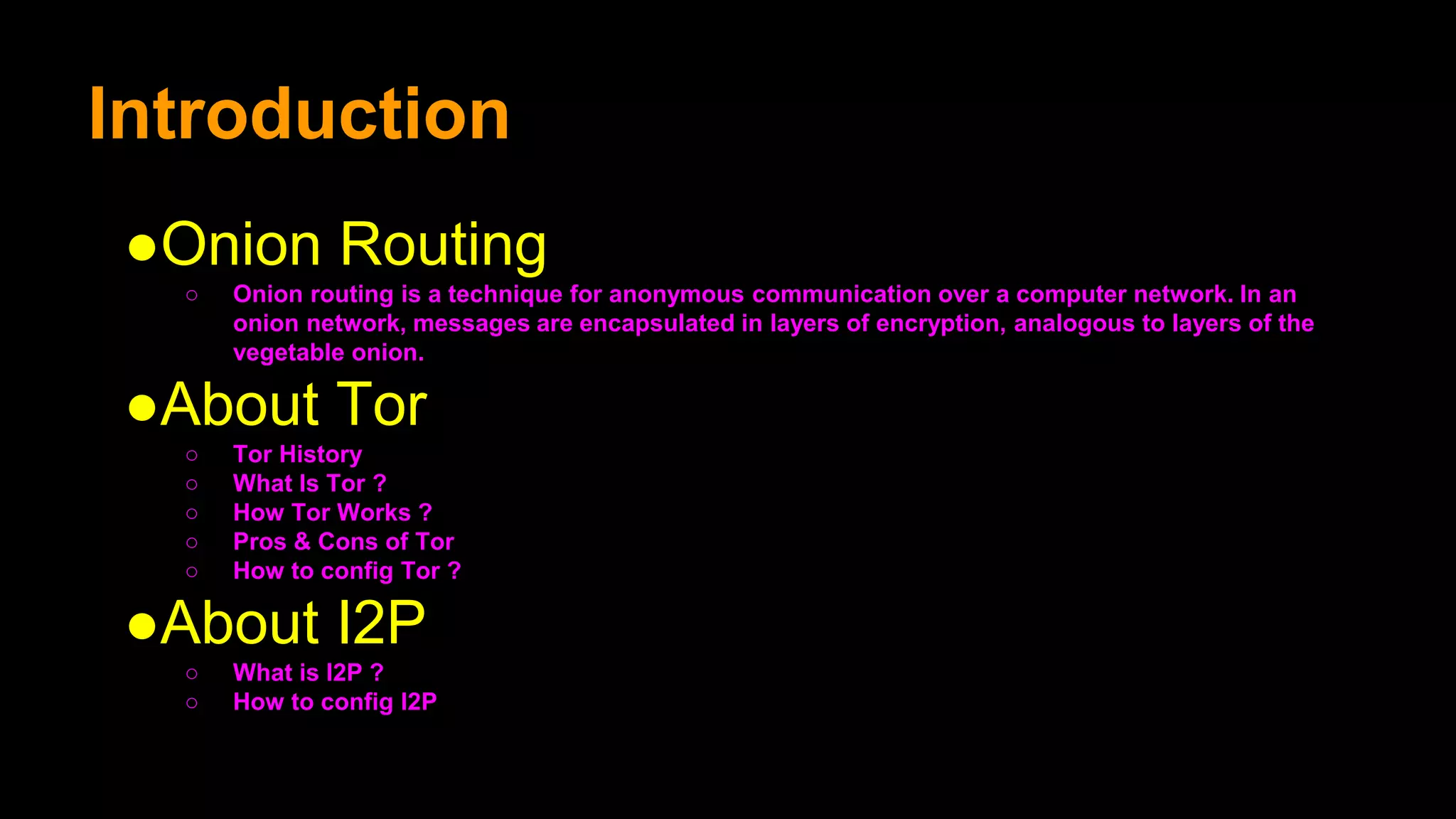 Introduction
●Onion Routing
○ Onion routing is a technique for anonymous communication over a computer network. In an
onion network, messages are encapsulated in layers of encryption, analogous to layers of the
vegetable onion.
●About Tor
○ Tor History
○ What Is Tor ?
○ How Tor Works ?
○ Pros & Cons of Tor
○ How to config Tor ?
●About I2P
○ What is I2P ?
○ How to config I2P
 