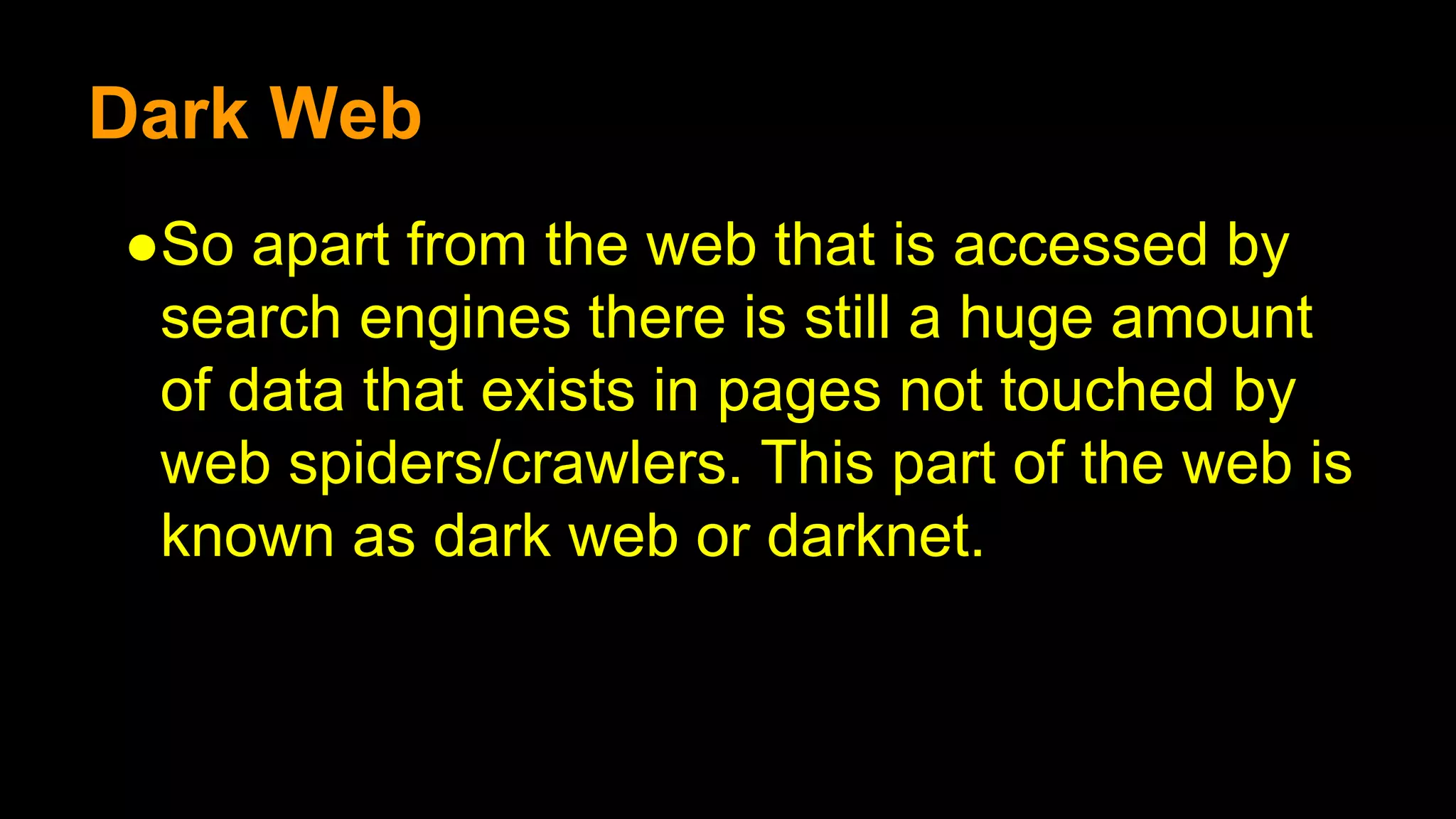 Dark Web
●So apart from the web that is accessed by
search engines there is still a huge amount
of data that exists in pages not touched by
web spiders/crawlers. This part of the web is
known as dark web or darknet.
 