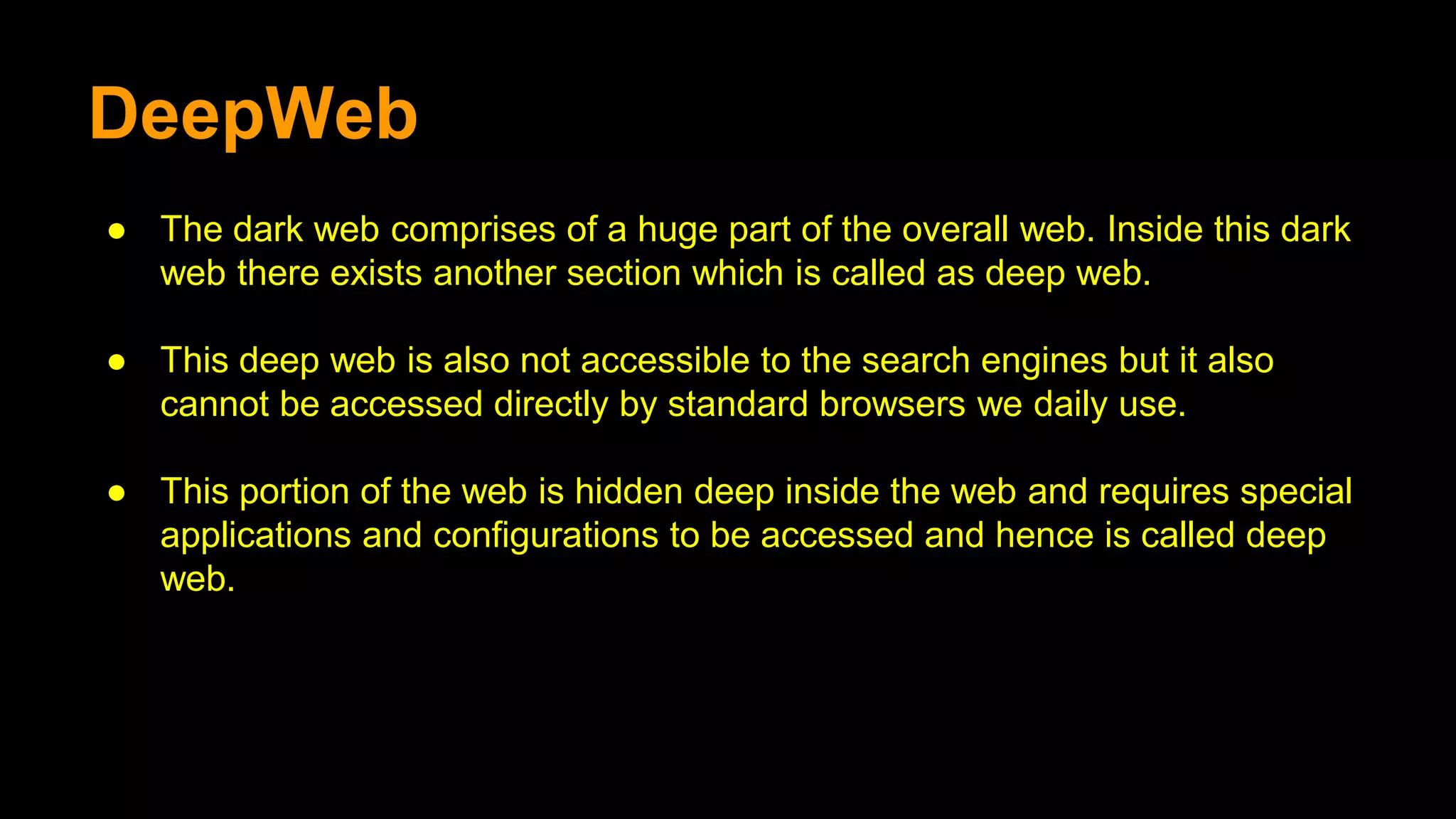 DeepWeb
● The dark web comprises of a huge part of the overall web. Inside this dark
web there exists another section which is called as deep web.
● This deep web is also not accessible to the search engines but it also
cannot be accessed directly by standard browsers we daily use.
● This portion of the web is hidden deep inside the web and requires special
applications and configurations to be accessed and hence is called deep
web.
 