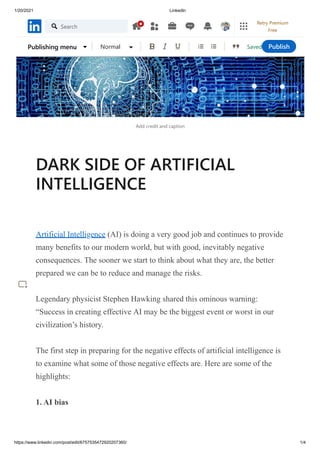 1/20/2021 LinkedIn
https://www.linkedin.com/post/edit/6757535472920207360/ 1/4
Add credit and caption
DARK SIDE OF ARTIFICIAL
INTELLIGENCE
Artificial Intelligence (AI) is doing a very good job and continues to provide
many benefits to our modern world, but with good, inevitably negative
consequences. The sooner we start to think about what they are, the better
prepared we can be to reduce and manage the risks.
Legendary physicist Stephen Hawking shared this ominous warning:
“Success in creating effective AI may be the biggest event or worst in our
civilization’s history.
The first step in preparing for the negative effects of artificial intelligence is
to examine what some of those negative effects are. Here are some of the
highlights:
1. AI bias
Saved
Publishing menu Normal Publish
Search
Retry Premium
Free
 