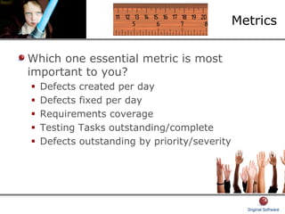 Metrics
Which one essential metric is most
important to you?
Defects created per day
Defects fixed per day
Requirements coverage
Testing Tasks outstanding/complete
Defects outstanding by priority/severity
 
