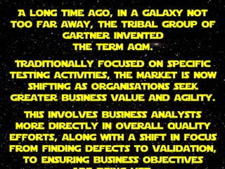 A long time ago, in a galaxy not
too far away, the tribal group of
gartner invented
the term aqm.
Traditionally focused on specific
testing activities, The market is now
shifting as organisations seek
greater business value and agility.
This involves business analysts
more directly in overall quality
efforts, along with a shift in focus
from finding defects to validation,
to ensuring business objectives
are being met
 