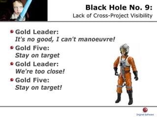 Black Hole No. 9:
Lack of Cross-Project Visibility
Gold Leader:
It's no good, I can't manoeuvre!
Gold Five:
Stay on target
Gold Leader:
We're too close!
Gold Five:
Stay on target!
 